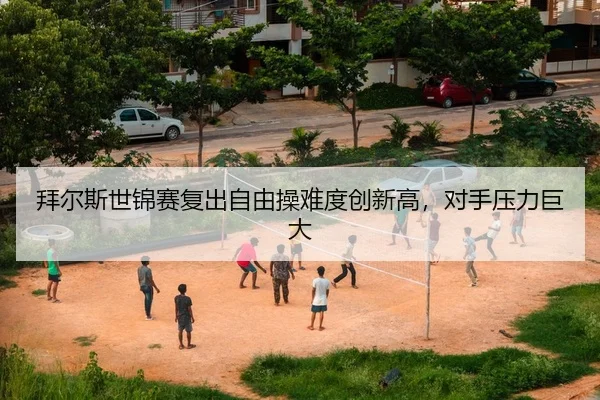 拜尔斯世锦赛复出自由操难度创新高，对手压力巨大